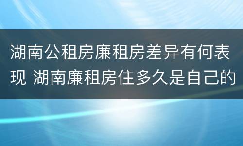 湖南公租房廉租房差异有何表现 湖南廉租房住多久是自己的