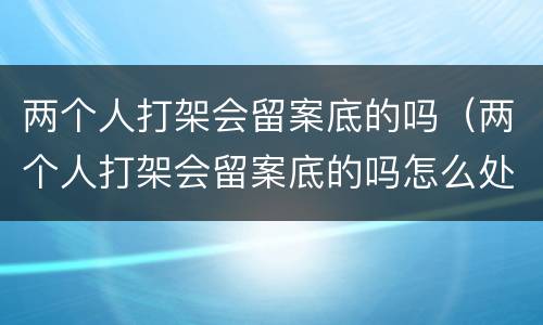 两个人打架会留案底的吗（两个人打架会留案底的吗怎么处理）