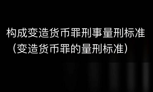 构成变造货币罪刑事量刑标准（变造货币罪的量刑标准）