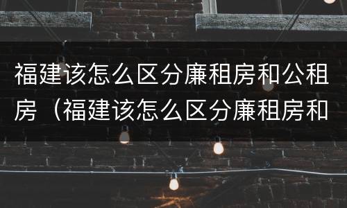 福建该怎么区分廉租房和公租房（福建该怎么区分廉租房和公租房的区别）