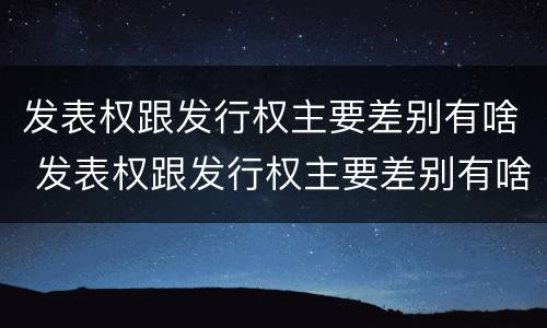 发表权跟发行权主要差别有啥 发表权跟发行权主要差别有啥不一样