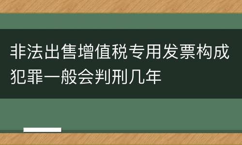 非法出售增值税专用发票构成犯罪一般会判刑几年