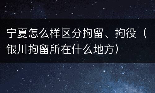 宁夏怎么样区分拘留、拘役（银川拘留所在什么地方）