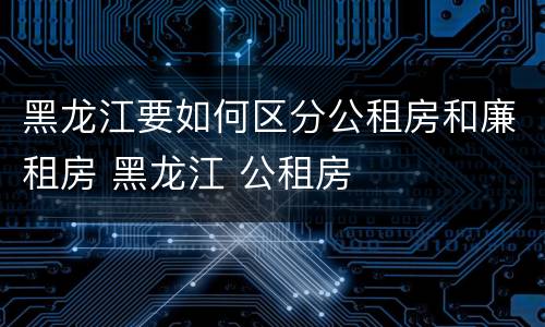 黑龙江要如何区分公租房和廉租房 黑龙江 公租房