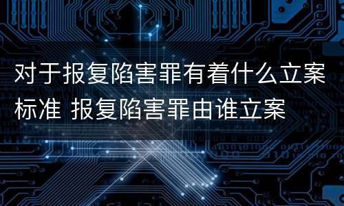 对于报复陷害罪有着什么立案标准 报复陷害罪由谁立案