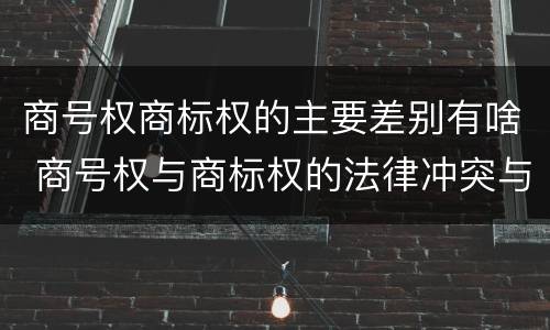 商号权商标权的主要差别有啥 商号权与商标权的法律冲突与解决