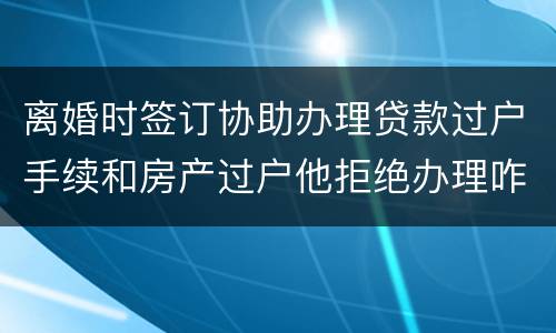 离婚时签订协助办理贷款过户手续和房产过户他拒绝办理咋办