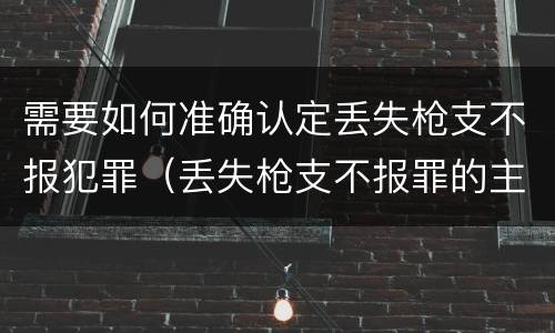 需要如何准确认定丢失枪支不报犯罪（丢失枪支不报罪的主体是什么）