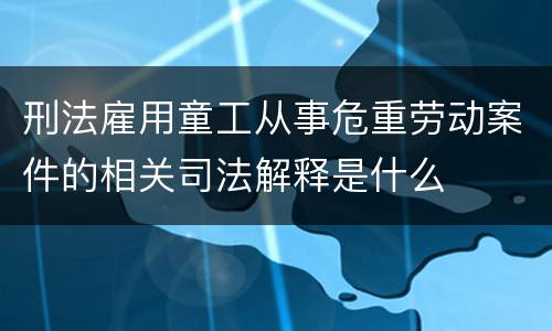 刑法雇用童工从事危重劳动案件的相关司法解释是什么