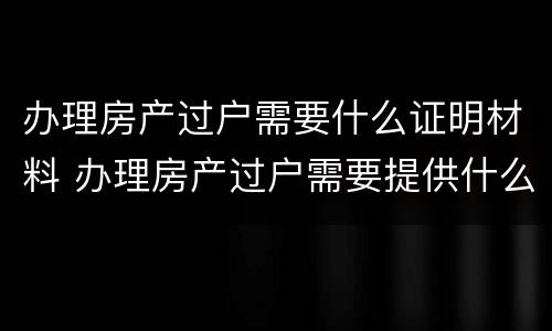 办理房产过户需要什么证明材料 办理房产过户需要提供什么资料