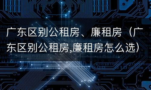 广东区别公租房、廉租房（广东区别公租房,廉租房怎么选）