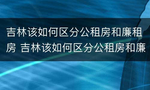 吉林该如何区分公租房和廉租房 吉林该如何区分公租房和廉租房呢