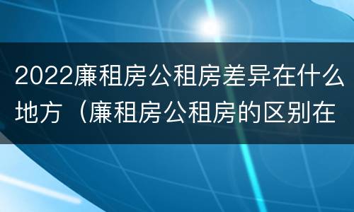 2022廉租房公租房差异在什么地方（廉租房公租房的区别在哪里）