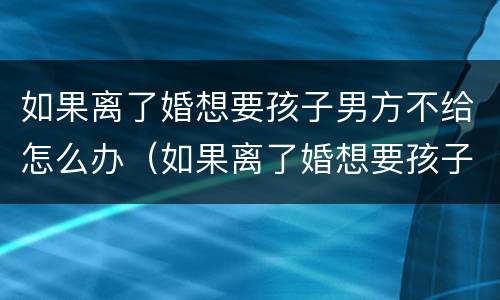 如果离了婚想要孩子男方不给怎么办（如果离了婚想要孩子男方不给怎么办呀）