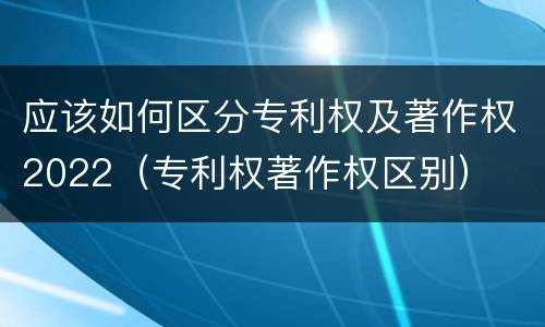 应该如何区分专利权及著作权2022（专利权著作权区别）