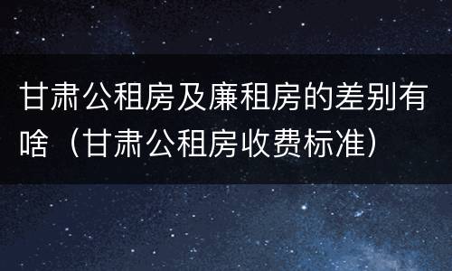 甘肃公租房及廉租房的差别有啥（甘肃公租房收费标准）