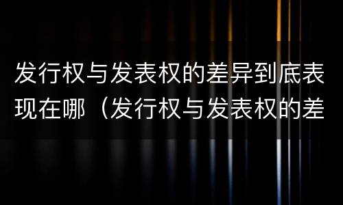 发行权与发表权的差异到底表现在哪（发行权与发表权的差异到底表现在哪方面）