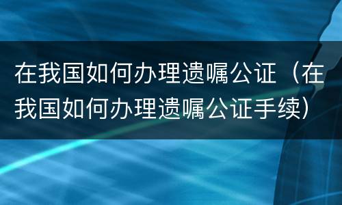 在我国如何办理遗嘱公证（在我国如何办理遗嘱公证手续）