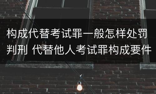 构成代替考试罪一般怎样处罚判刑 代替他人考试罪构成要件