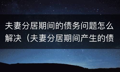 夫妻分居期间的债务问题怎么解决（夫妻分居期间产生的债务怎么承担）