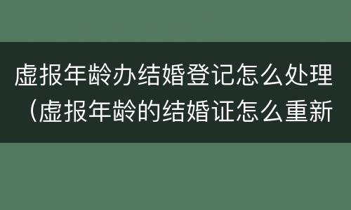 虚报年龄办结婚登记怎么处理（虚报年龄的结婚证怎么重新办）