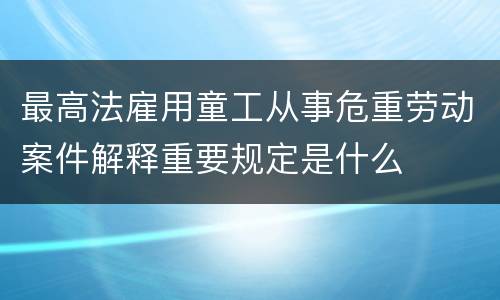 最高法雇用童工从事危重劳动案件解释重要规定是什么