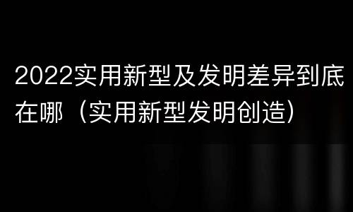 2022实用新型及发明差异到底在哪（实用新型发明创造）