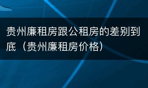 贵州廉租房跟公租房的差别到底（贵州廉租房价格）