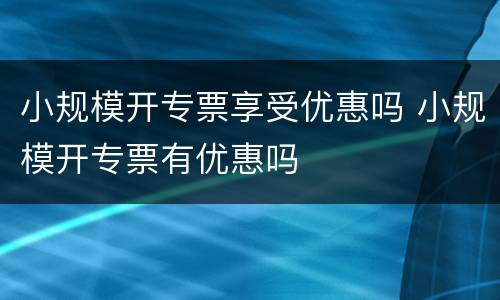 小规模开专票享受优惠吗 小规模开专票有优惠吗