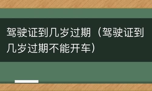 驾驶证到几岁过期（驾驶证到几岁过期不能开车）