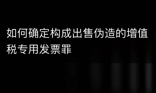 如何确定构成出售伪造的增值税专用发票罪