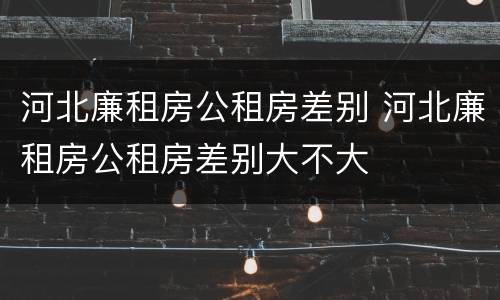 河北廉租房公租房差别 河北廉租房公租房差别大不大