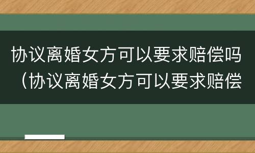 协议离婚女方可以要求赔偿吗（协议离婚女方可以要求赔偿吗知乎）