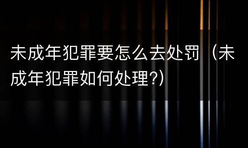 未成年犯罪要怎么去处罚（未成年犯罪如何处理?）