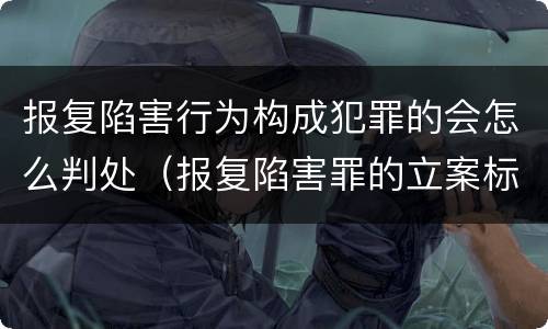 报复陷害行为构成犯罪的会怎么判处（报复陷害罪的立案标准）