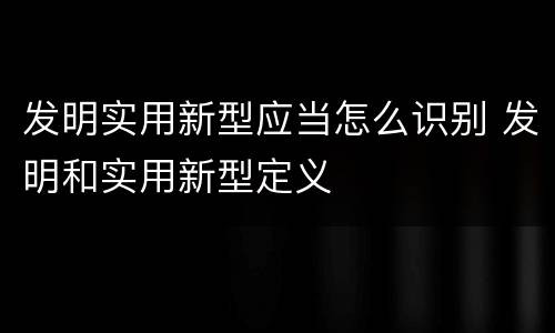 发明实用新型应当怎么识别 发明和实用新型定义