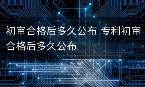 初审合格后多久公布 专利初审合格后多久公布