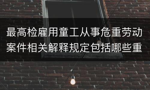 最高检雇用童工从事危重劳动案件相关解释规定包括哪些重要内容