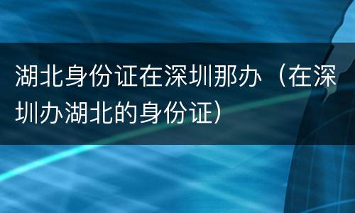 湖北身份证在深圳那办（在深圳办湖北的身份证）