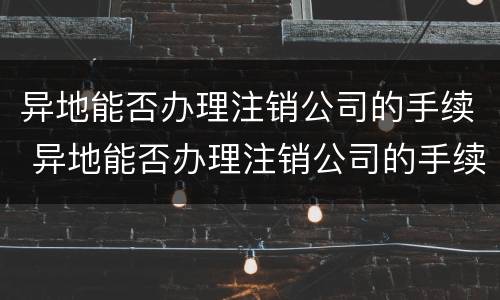 异地能否办理注销公司的手续 异地能否办理注销公司的手续呢