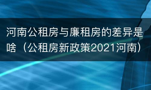 河南公租房与廉租房的差异是啥（公租房新政策2021河南）