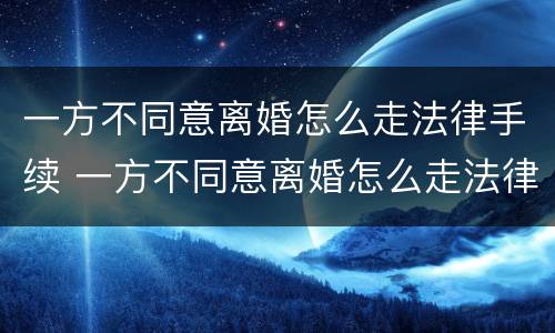 一方不同意离婚怎么走法律手续 一方不同意离婚怎么走法律手续流程