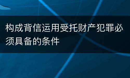 构成背信运用受托财产犯罪必须具备的条件