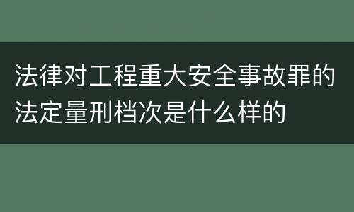 法律对工程重大安全事故罪的法定量刑档次是什么样的