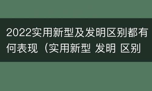 2022实用新型及发明区别都有何表现（实用新型 发明 区别）