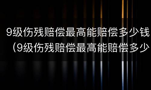 9级伤残赔偿最高能赔偿多少钱（9级伤残赔偿最高能赔偿多少钱一个月）