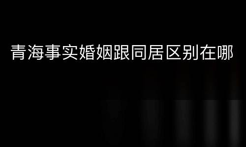 青海事实婚姻跟同居区别在哪