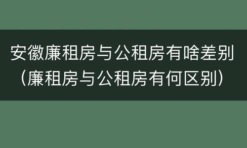 安徽廉租房与公租房有啥差别（廉租房与公租房有何区别）