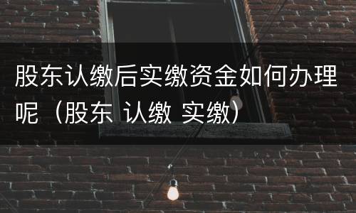 股东认缴后实缴资金如何办理呢（股东 认缴 实缴）