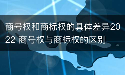 商号权和商标权的具体差异2022 商号权与商标权的区别